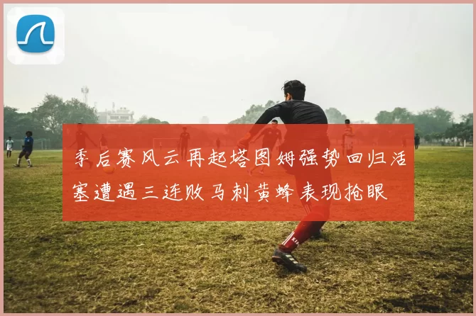 季后赛风云再起塔图姆强势回归活塞遭遇三连败马刺黄蜂表现抢眼