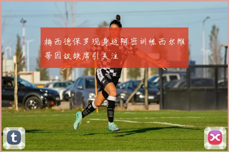 梅西德保罗现身迈阿密训练西尔维蒂因故缺席引关注
