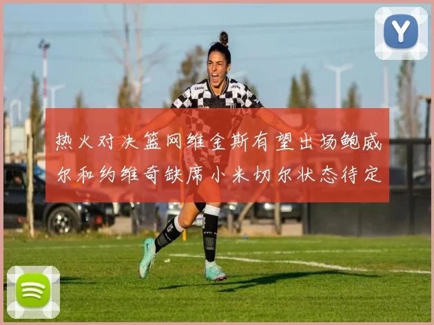 热火对决篮网维金斯有望出场鲍威尔和约维奇缺席小米切尔状态待定