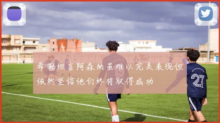 希勒坦言阿森纳虽难以完美表现但依然坚信他们终将取得成功