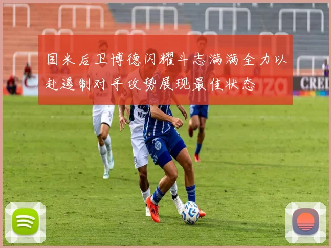 国米后卫博德闪耀斗志满满全力以赴遏制对手攻势展现最佳状态