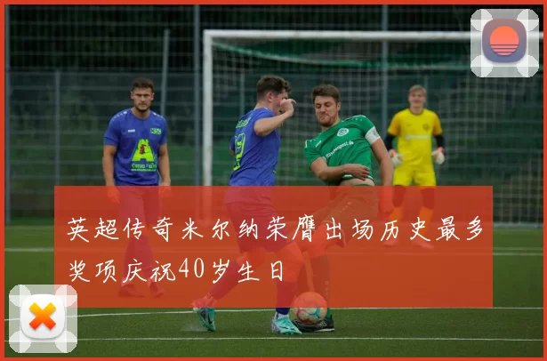 英超传奇米尔纳荣膺出场历史最多奖项庆祝40岁生日